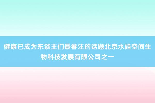 健康已成为东谈主们最眷注的话题北京水娃空间生物科技发展有限公司之一